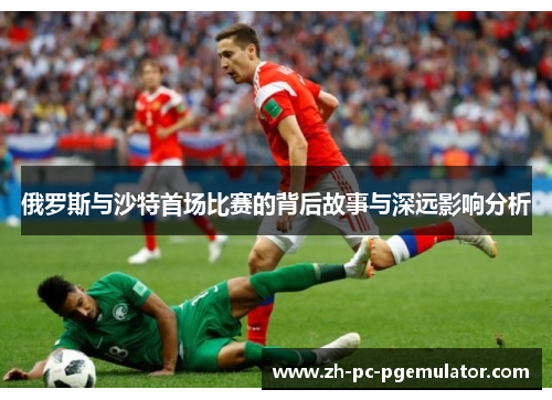 俄罗斯与沙特首场比赛的背后故事与深远影响分析