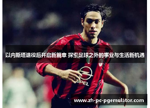 以内斯塔退役后开启新篇章 探索足球之外的事业与生活新机遇