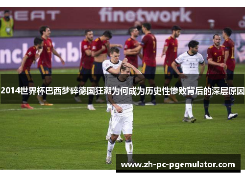 2014世界杯巴西梦碎德国狂潮为何成为历史性惨败背后的深层原因