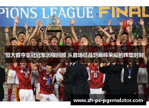 恒大首夺亚冠冠军历程回顾 从首场征战到巅峰荣耀的辉煌时刻