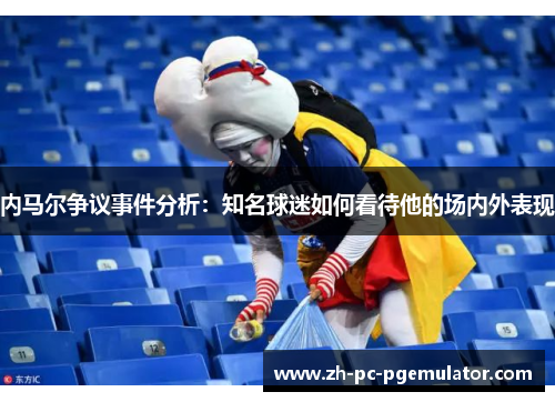 内马尔争议事件分析：知名球迷如何看待他的场内外表现