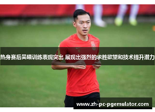 热身赛后吴曦训练表现突出 展现出强烈的求胜欲望和技术提升潜力