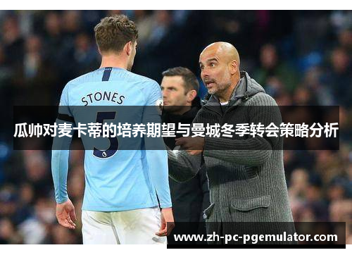 瓜帅对麦卡蒂的培养期望与曼城冬季转会策略分析