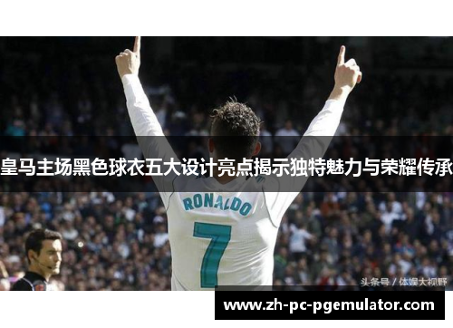 皇马主场黑色球衣五大设计亮点揭示独特魅力与荣耀传承