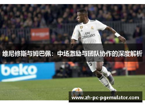 维尼修斯与姆巴佩：中场激励与团队协作的深度解析