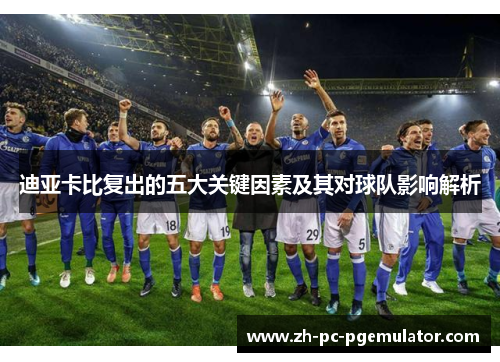 迪亚卡比复出的五大关键因素及其对球队影响解析