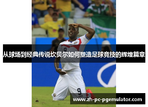 从球场到经典传说坎贝尔如何塑造足球竞技的辉煌篇章