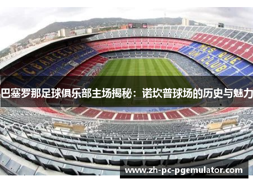 巴塞罗那足球俱乐部主场揭秘：诺坎普球场的历史与魅力