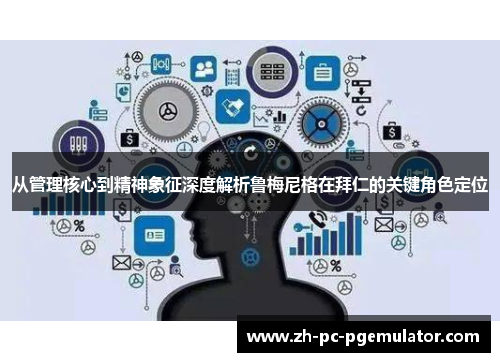 从管理核心到精神象征深度解析鲁梅尼格在拜仁的关键角色定位