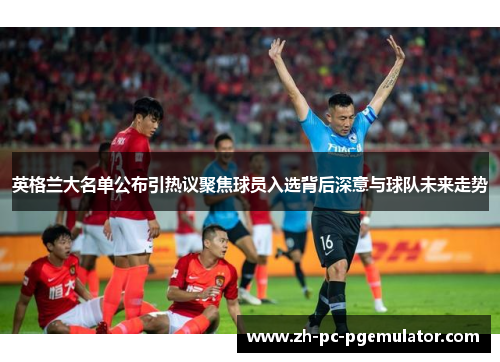 英格兰大名单公布引热议聚焦球员入选背后深意与球队未来走势