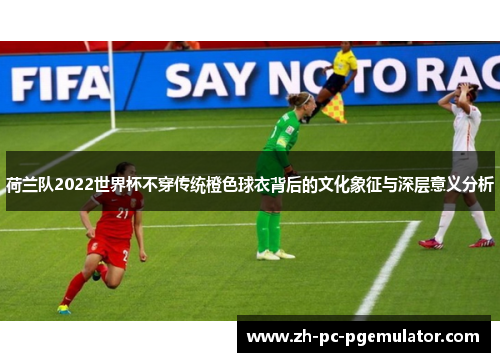 荷兰队2022世界杯不穿传统橙色球衣背后的文化象征与深层意义分析