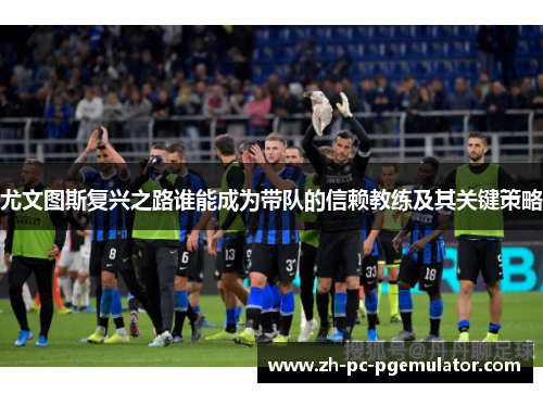尤文图斯复兴之路谁能成为带队的信赖教练及其关键策略