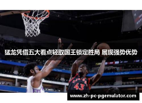 猛龙凭借五大看点轻取国王锁定胜局 展现强势优势