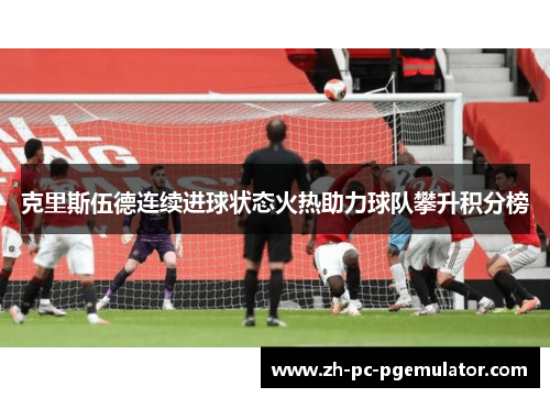 克里斯伍德连续进球状态火热助力球队攀升积分榜