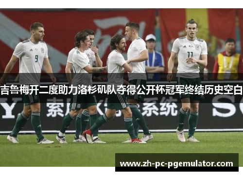 吉鲁梅开二度助力洛杉矶队夺得公开杯冠军终结历史空白