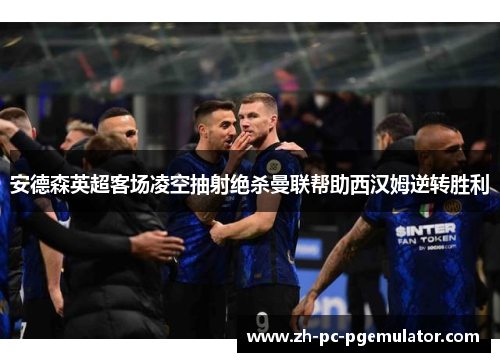 安德森英超客场凌空抽射绝杀曼联帮助西汉姆逆转胜利