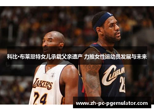 科比·布莱恩特女儿承载父亲遗产 力推女性运动员发展与未来