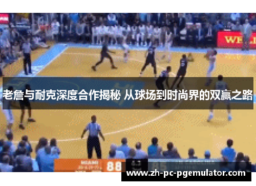 老詹与耐克深度合作揭秘 从球场到时尚界的双赢之路