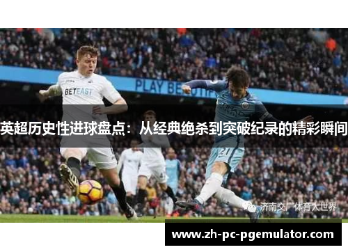 英超历史性进球盘点：从经典绝杀到突破纪录的精彩瞬间