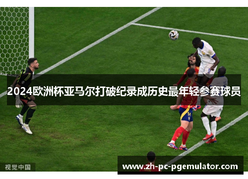 2024欧洲杯亚马尔打破纪录成历史最年轻参赛球员